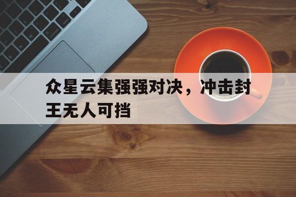 lol下注网站-众星云集强强对决，冲击封王无人可挡的简单介绍